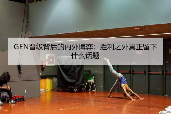 GEN晋级背后的内外博弈：胜利之外真正留下什么话题